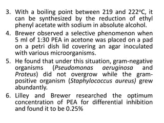 3. With a boiling point between 219 and 222oC, it
can be synthesized by the reduction of ethyl
phenyl acetate with sodium in absolute alcohol.
4. Brewer observed a selective phenomenon when
5 ml of 1:30 PEA in acetone was placed on a pad
on a petri dish lid covering an agar inoculated
with various microorganisms.
5. He found that under this situation, gram-negative
organisms (Pseudomonas aeruginosa and
Proteus) did not overgrow while the gram-
positive organism (Staphylococcus aureus) grew
abundantly.
6. Lilley and Brewer researched the optimum
concentration of PEA for differential inhibition
and found it to be 0.25%
 