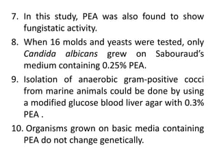 7. In this study, PEA was also found to show
fungistatic activity.
8. When 16 molds and yeasts were tested, only
Candida albicans grew on Sabouraud’s
medium containing 0.25% PEA.
9. Isolation of anaerobic gram-positive cocci
from marine animals could be done by using
a modified glucose blood liver agar with 0.3%
PEA .
10. Organisms grown on basic media containing
PEA do not change genetically.
 