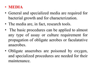 • MEDIA
• General and specialized media are required for
bacterial growth and for characterization.
• The media are, in fact, research tools.
• The basic procedures can be applied to almost
any type of assay or culture requirement for
propagation of obligate aerobes or faculatative
anaerobes.
• Obligate anaerobes are poisoned by oxygen,
and specialized procedures are needed for their
maintenance.
 