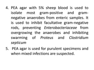 4. PEA agar with 5% sheep blood is used to
isolate most gram-positive and gram-
negative anaerobes from enteric samples. It
is used to inhibit facultative gram-negative
rods, preventing Enterobacteriaceae from
overgrowing the anaerobes and inhibiting
swarming of Proteus and Clostridium
septicum
5. PEA agar is used for purulent specimens and
when mixed infections are suspected.
 