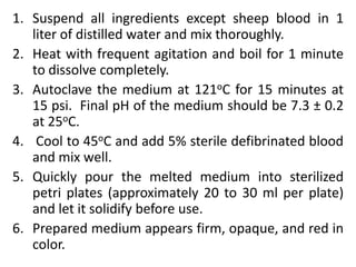 1. Suspend all ingredients except sheep blood in 1
liter of distilled water and mix thoroughly.
2. Heat with frequent agitation and boil for 1 minute
to dissolve completely.
3. Autoclave the medium at 121oC for 15 minutes at
15 psi. Final pH of the medium should be 7.3 ± 0.2
at 25oC.
4. Cool to 45oC and add 5% sterile defibrinated blood
and mix well.
5. Quickly pour the melted medium into sterilized
petri plates (approximately 20 to 30 ml per plate)
and let it solidify before use.
6. Prepared medium appears firm, opaque, and red in
color.
 
