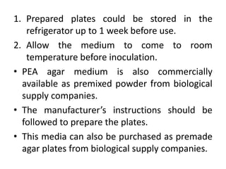 1. Prepared plates could be stored in the
refrigerator up to 1 week before use.
2. Allow the medium to come to room
temperature before inoculation.
• PEA agar medium is also commercially
available as premixed powder from biological
supply companies.
• The manufacturer’s instructions should be
followed to prepare the plates.
• This media can also be purchased as premade
agar plates from biological supply companies.
 