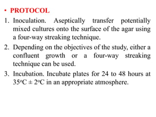 • PROTOCOL
1. Inoculation. Aseptically transfer potentially
mixed cultures onto the surface of the agar using
a four-way streaking technique.
2. Depending on the objectives of the study, either a
confluent growth or a four-way streaking
technique can be used.
3. Incubation. Incubate plates for 24 to 48 hours at
35oC ± 2oC in an appropriate atmosphere.
 