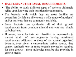 • BACTERIA NUTRITIONAL REQUIREMENTS
• The ability to study different types of bacteria ultimately
relies upon knowing their nutritional requirements.
• The bacteria with which they are most familiar are
generalists (which are able to use a wide range of nutrients)
and/or nutrients that are commonly available.
• Some bacteria can synthesize all of their growth
requirements from common mineral nutrients and simple
carbohydrates.
• However, some bacteria are classified as auxotrophs (a
mutant strain of microorganism having nutritional
requirements additional to those of the normal organism)
because, even given a carbohydrate carbon source, they
cannot synthesis one or more organic molecules required
for their growth – these molecules must be also provided in
growth media.
 