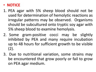 • NOTICE
1. PEA agar with 5% sheep blood should not be
used for determination of hemolytic reactions as
irregular patterns may be observed. Organisms
should be subcultured onto tryptic soy agar with
5% sheep blood to examine hemolysis.
2. Some gram-positive cocci may be slightly
inhibited by PEA and many require incubation
up to 48 hours for sufficient growth to be visible
(2).
3. Due to nutritional variation, some strains may
be encountered that grow poorly or fail to grow
on PEA agar medium.
 