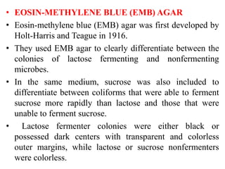 • EOSIN-METHYLENE BLUE (EMB) AGAR
• Eosin-methylene blue (EMB) agar was first developed by
Holt-Harris and Teague in 1916.
• They used EMB agar to clearly differentiate between the
colonies of lactose fermenting and nonfermenting
microbes.
• In the same medium, sucrose was also included to
differentiate between coliforms that were able to ferment
sucrose more rapidly than lactose and those that were
unable to ferment sucrose.
• Lactose fermenter colonies were either black or
possessed dark centers with transparent and colorless
outer margins, while lactose or sucrose nonfermenters
were colorless.
 