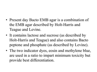 • Present day Bacto EMB agar is a combination of
the EMB agar described by Holt-Harris and
Teague and Levine.
• It contains lactose and sucrose (as described by
Holt-Harris and Teague) and also contains Bacto
peptone and phosphate (as described by Levine).
• The two indicator dyes, eosin and methylene blue,
are used in a ratio to impart minimum toxicity but
provide best differentiation.
 