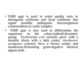 • EMB agar is used in water quality tests to
distinguish coliforms and fecal coliforms that
signal possible pathogenic microorganism
contamination in water samples.
• EMB agar is also used to differentiate the
organisms in the colon-typhoid-dysentery
group: Escherichia coli colonies grow with a
metallic sheen with a dark center, Aerobacter
aerogenes colonies have a brown center, and
nonlactose-fermenting gram-negative bacteria
appear pink.
 
