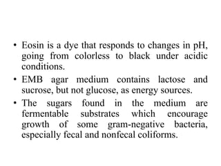 • Eosin is a dye that responds to changes in pH,
going from colorless to black under acidic
conditions.
• EMB agar medium contains lactose and
sucrose, but not glucose, as energy sources.
• The sugars found in the medium are
fermentable substrates which encourage
growth of some gram-negative bacteria,
especially fecal and nonfecal coliforms.
 