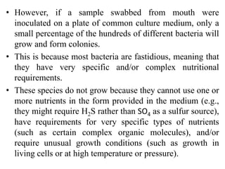 • However, if a sample swabbed from mouth were
inoculated on a plate of common culture medium, only a
small percentage of the hundreds of different bacteria will
grow and form colonies.
• This is because most bacteria are fastidious, meaning that
they have very specific and/or complex nutritional
requirements.
• These species do not grow because they cannot use one or
more nutrients in the form provided in the medium (e.g.,
they might require H2S rather than SO4 as a sulfur source),
have requirements for very specific types of nutrients
(such as certain complex organic molecules), and/or
require unusual growth conditions (such as growth in
living cells or at high temperature or pressure).
 