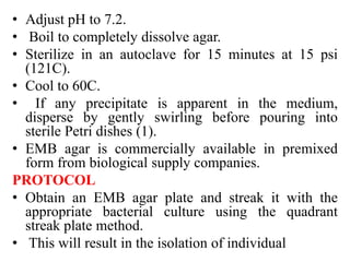 • Adjust pH to 7.2.
• Boil to completely dissolve agar.
• Sterilize in an autoclave for 15 minutes at 15 psi
(121C).
• Cool to 60C.
• If any precipitate is apparent in the medium,
disperse by gently swirling before pouring into
sterile Petri dishes (1).
• EMB agar is commercially available in premixed
form from biological supply companies.
PROTOCOL
• Obtain an EMB agar plate and streak it with the
appropriate bacterial culture using the quadrant
streak plate method.
• This will result in the isolation of individual
 