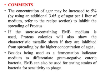 • COMMENTS
• The concentration of agar may be increased to 5%
(by using an additional 3.65 g of agar per 1 liter of
medium, refer to the recipe section) to inhibit the
spreading of Proteus .
• If the sucrose-containing EMB medium is
used, Proteus colonies will also show the
characteristic metallic sheen if they are inhibited
from spreading by the higher concentration of agar .
• Besides being used as a fermentation indicator
medium to differentiate gram-negative enteric
bacteria, EMB can also be used for testing strains of
bacteria for sensitivity to phage.
 