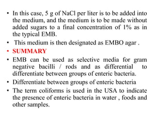 • In this case, 5 g of NaCl per liter is to be added into
the medium, and the medium is to be made without
added sugars to a final concentration of 1% as in
the typical EMB.
• This medium is then designated as EMBO agar .
• SUMMARY
• EMB can be used as selective media for gram
negative bacilli / rods and as differential to
differentiate between groups of enteric bacteria.
• Differentiate between groups of enteric bacteria
• The term coliforms is used in the USA to indicate
the presence of enteric bacteria in water , foods and
other samples.
 