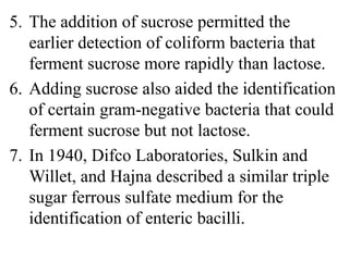5. The addition of sucrose permitted the
earlier detection of coliform bacteria that
ferment sucrose more rapidly than lactose.
6. Adding sucrose also aided the identification
of certain gram-negative bacteria that could
ferment sucrose but not lactose.
7. In 1940, Difco Laboratories, Sulkin and
Willet, and Hajna described a similar triple
sugar ferrous sulfate medium for the
identification of enteric bacilli.
 
