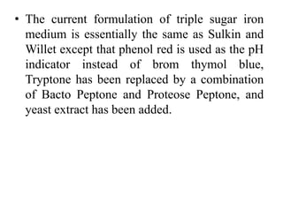 • The current formulation of triple sugar iron
medium is essentially the same as Sulkin and
Willet except that phenol red is used as the pH
indicator instead of brom thymol blue,
Tryptone has been replaced by a combination
of Bacto Peptone and Proteose Peptone, and
yeast extract has been added.
 