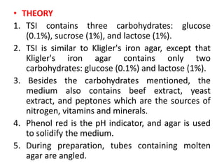 • THEORY
1. TSI contains three carbohydrates: glucose
(0.1%), sucrose (1%), and lactose (1%).
2. TSI is similar to Kligler's iron agar, except that
Kligler's iron agar contains only two
carbohydrates: glucose (0.1%) and lactose (1%).
3. Besides the carbohydrates mentioned, the
medium also contains beef extract, yeast
extract, and peptones which are the sources of
nitrogen, vitamins and minerals.
4. Phenol red is the pH indicator, and agar is used
to solidify the medium.
5. During preparation, tubes containing molten
agar are angled.
 