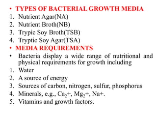 • TYPES OF BACTERIAL GROWTH MEDIA
1. Nutrient Agar(NA)
2. Nutrient Broth(NB)
3. Trypic Soy Broth(TSB)
4. Tryptic Soy Agar(TSA)
• MEDIA REQUIREMENTS
• Bacteria display a wide range of nutritional and
physical requirements for growth including
1. Water
2. A source of energy
3. Sources of carbon, nitrogen, sulfur, phosphorus
4. Minerals, e.g., Ca2+, Mg2+, Na+.
5. Vitamins and growth factors.
 