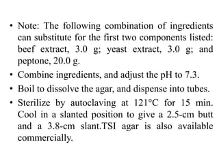 • Note: The following combination of ingredients
can substitute for the first two components listed:
beef extract, 3.0 g; yeast extract, 3.0 g; and
peptone, 20.0 g.
• Combine ingredients, and adjust the pH to 7.3.
• Boil to dissolve the agar, and dispense into tubes.
• Sterilize by autoclaving at 121°C for 15 min.
Cool in a slanted position to give a 2.5-cm butt
and a 3.8-cm slant.TSI agar is also available
commercially.
 