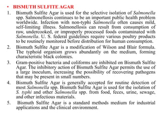 • BISMUTH SULFITE AGAR
1. Bismuth Sulfite Agar is used for the selective isolation of Salmonella
spp. Salmonellosis continues to be an important public health problem
worldwide. Infection with non-typhi Salmonella often causes mild,
self-limiting illness. Salmonellosis can result from consumption of
raw, undercooked, or improperly processed foods contaminated with
Salmonella. U. S. federal guidelines require various poultry products
to be routinely monitored before distribution for human consumption.
2. Bismuth Sulfite Agar is a modification of Wilson and Blair formula.
The typhoid organism grows abundantly on the medium, forming
characteristic black colonies.
3. Gram-positive bacteria and coliforms are inhibited on Bismuth Sulfite
Agar. The inhibitory action of Bismuth Sulfite Agar permits the use of
a large inoculum, increasing the possibility of recovering pathogens
that may be present in small numbers.
4. Bismuth Sulfite Agar is generally accepted for routine detection of
most Salmonella spp. Bismuth Sulfite Agar is used for the isolation of
S. typhi and other Salmonella spp. from food, feces, urine, sewage,
and other infectious materials.
5. Bismuth Sulfite Agar is a standard methods medium for industrial
applications and the clinical environment.
 