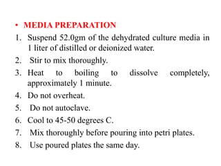 • MEDIA PREPARATION
1. Suspend 52.0gm of the dehydrated culture media in
1 liter of distilled or deionized water.
2. Stir to mix thoroughly.
3. Heat to boiling to dissolve completely,
approximately 1 minute.
4. Do not overheat.
5. Do not autoclave.
6. Cool to 45-50 degrees C.
7. Mix thoroughly before pouring into petri plates.
8. Use poured plates the same day.
 