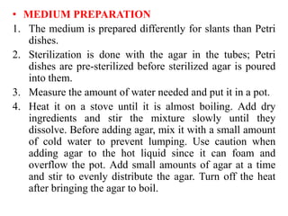 • MEDIUM PREPARATION
1. The medium is prepared differently for slants than Petri
dishes.
2. Sterilization is done with the agar in the tubes; Petri
dishes are pre-sterilized before sterilized agar is poured
into them.
3. Measure the amount of water needed and put it in a pot.
4. Heat it on a stove until it is almost boiling. Add dry
ingredients and stir the mixture slowly until they
dissolve. Before adding agar, mix it with a small amount
of cold water to prevent lumping. Use caution when
adding agar to the hot liquid since it can foam and
overflow the pot. Add small amounts of agar at a time
and stir to evenly distribute the agar. Turn off the heat
after bringing the agar to boil.
 