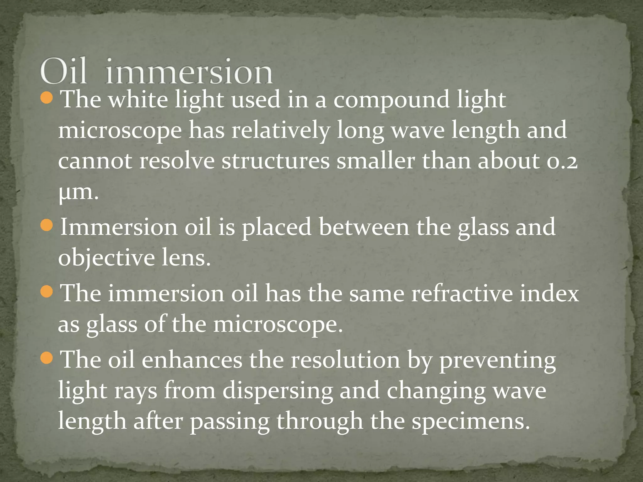 The white light used in a compound light
microscope has relatively long wave length and
cannot resolve structures smaller than about 0.2
µm.
Immersion oil is placed between the glass and
objective lens.
The immersion oil has the same refractive index
as glass of the microscope.
The oil enhances the resolution by preventing
light rays from dispersing and changing wave
length after passing through the specimens.
 