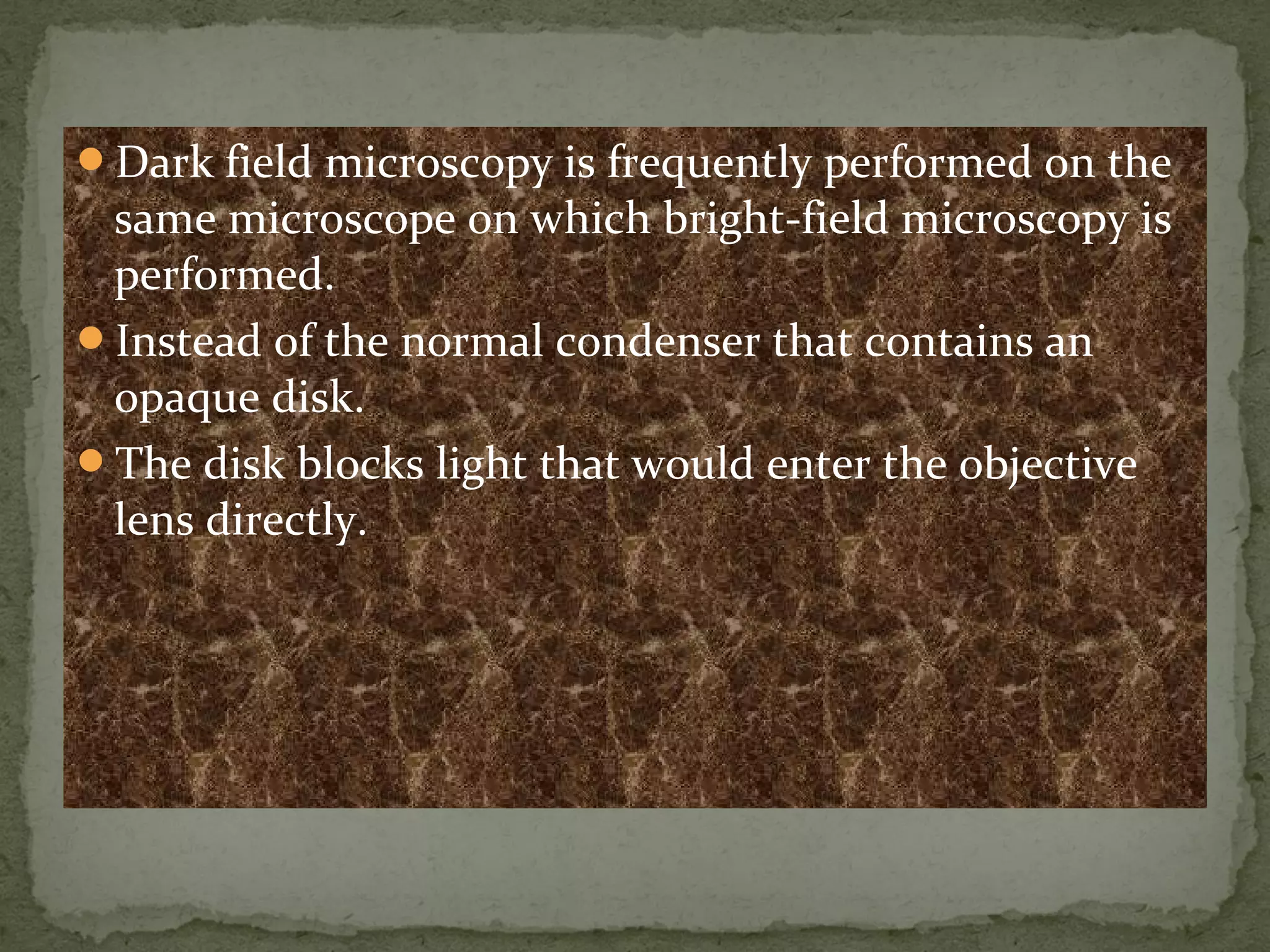 Dark field microscopy is frequently performed on the
same microscope on which bright-field microscopy is
performed.
Instead of the normal condenser that contains an
opaque disk.
The disk blocks light that would enter the objective
lens directly.
 