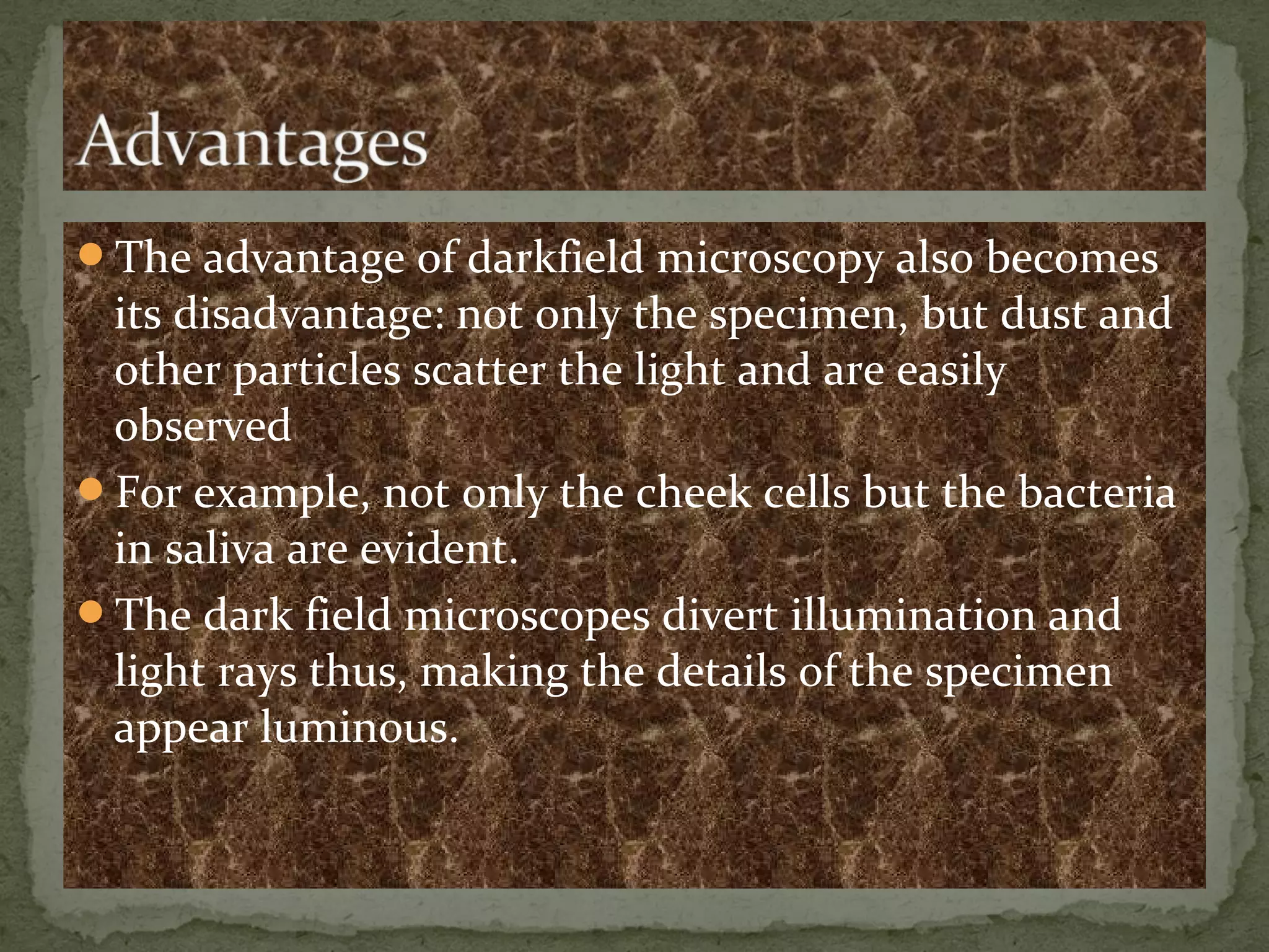 The advantage of darkfield microscopy also becomes
its disadvantage: not only the specimen, but dust and
other particles scatter the light and are easily
observed
For example, not only the cheek cells but the bacteria
in saliva are evident.
The dark field microscopes divert illumination and
light rays thus, making the details of the specimen
appear luminous.
 