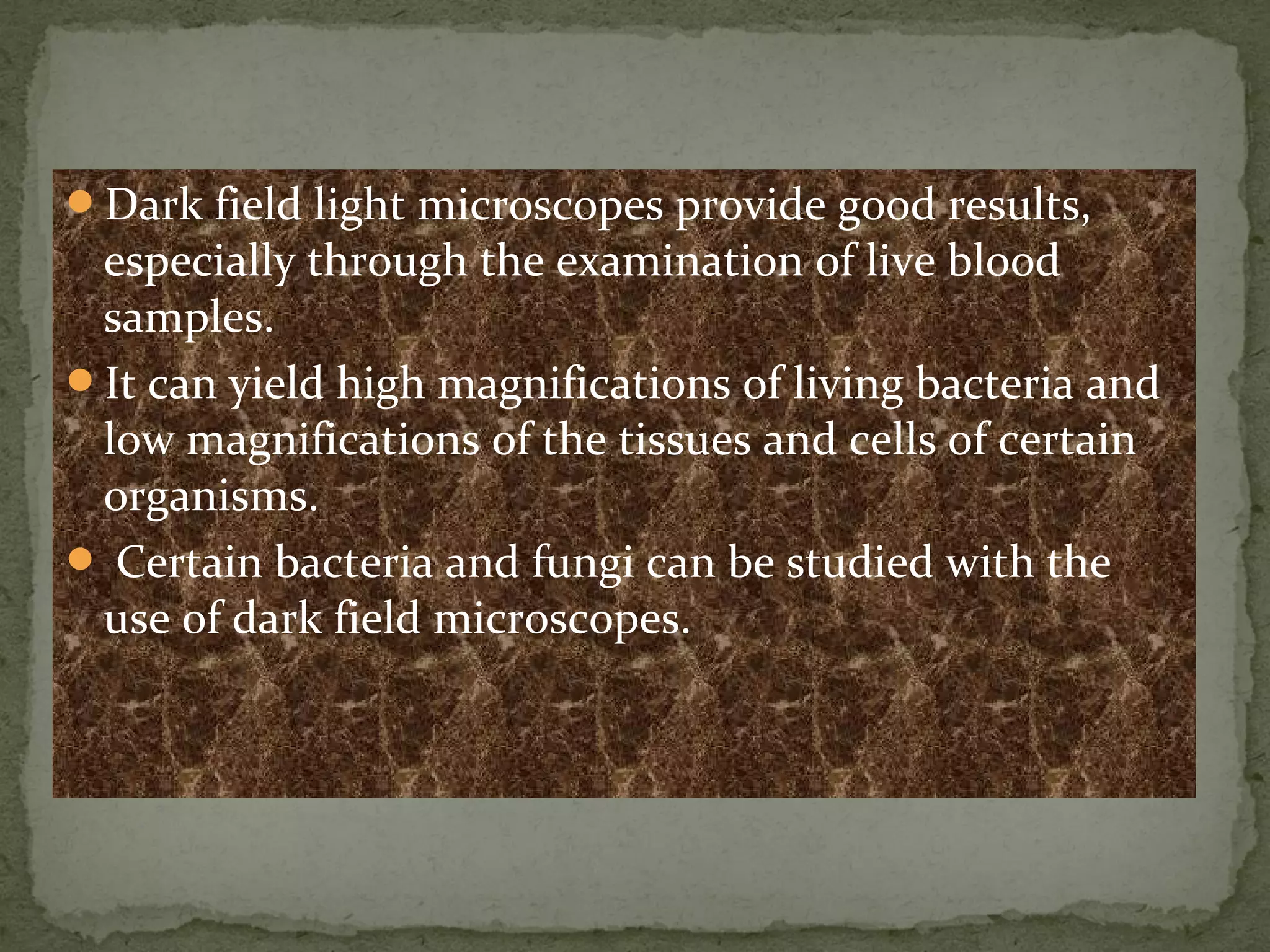 Dark field light microscopes provide good results,
especially through the examination of live blood
samples.
It can yield high magnifications of living bacteria and
low magnifications of the tissues and cells of certain
organisms.
 Certain bacteria and fungi can be studied with the
use of dark field microscopes.
 