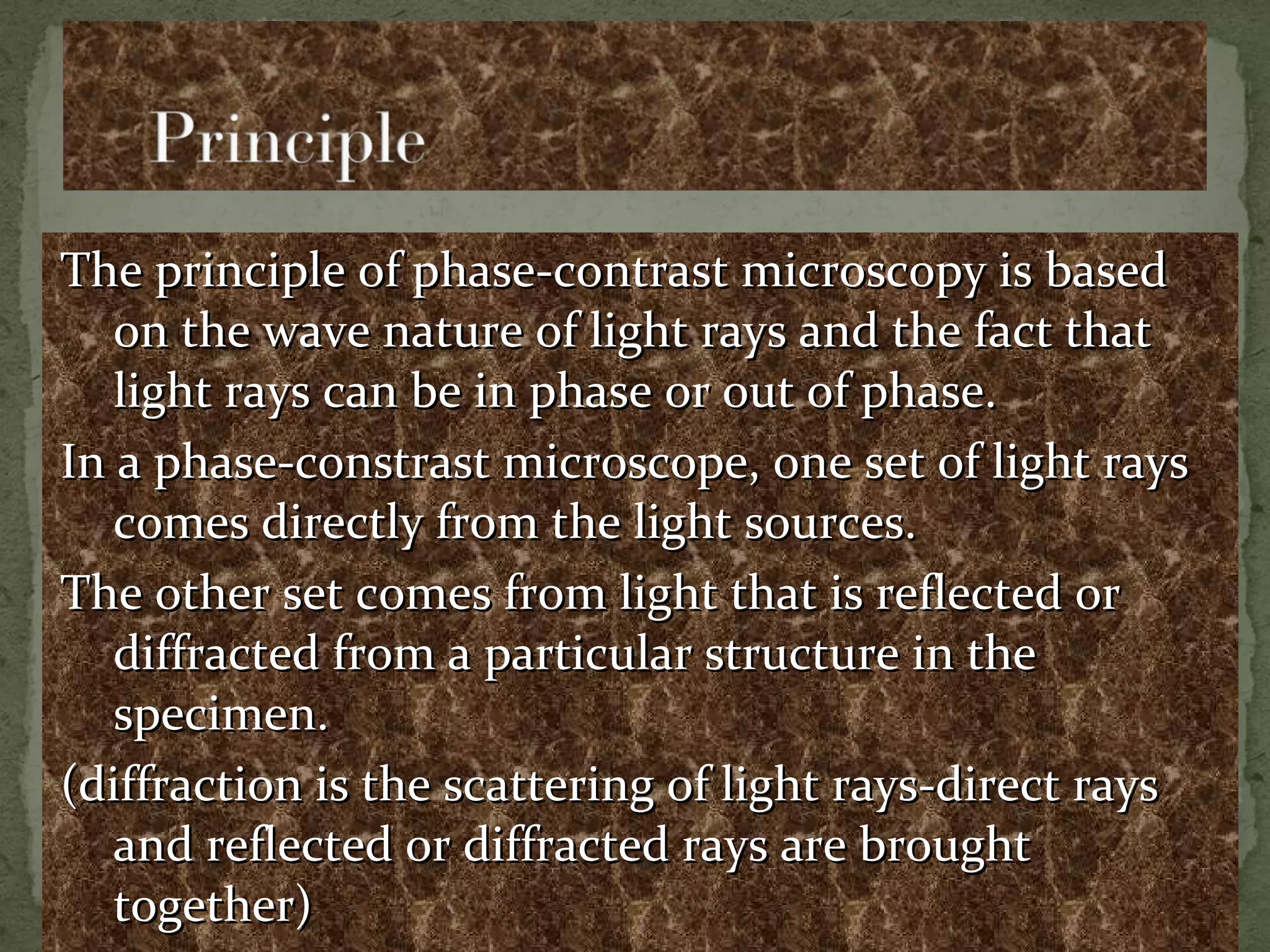 The principle of phase-contrast microscopy is basedThe principle of phase-contrast microscopy is based
on the wave nature of light rays and the fact thaton the wave nature of light rays and the fact that
light rays can be in phase or out of phase.light rays can be in phase or out of phase.
In a phase-constrast microscope, one set of light raysIn a phase-constrast microscope, one set of light rays
comes directly from the light sources.comes directly from the light sources.
The other set comes from light that is reflected orThe other set comes from light that is reflected or
diffracted from a particular structure in thediffracted from a particular structure in the
specimen.specimen.
(diffraction is the scattering of light rays-direct rays(diffraction is the scattering of light rays-direct rays
and reflected or diffracted rays are broughtand reflected or diffracted rays are brought
together)together)
 