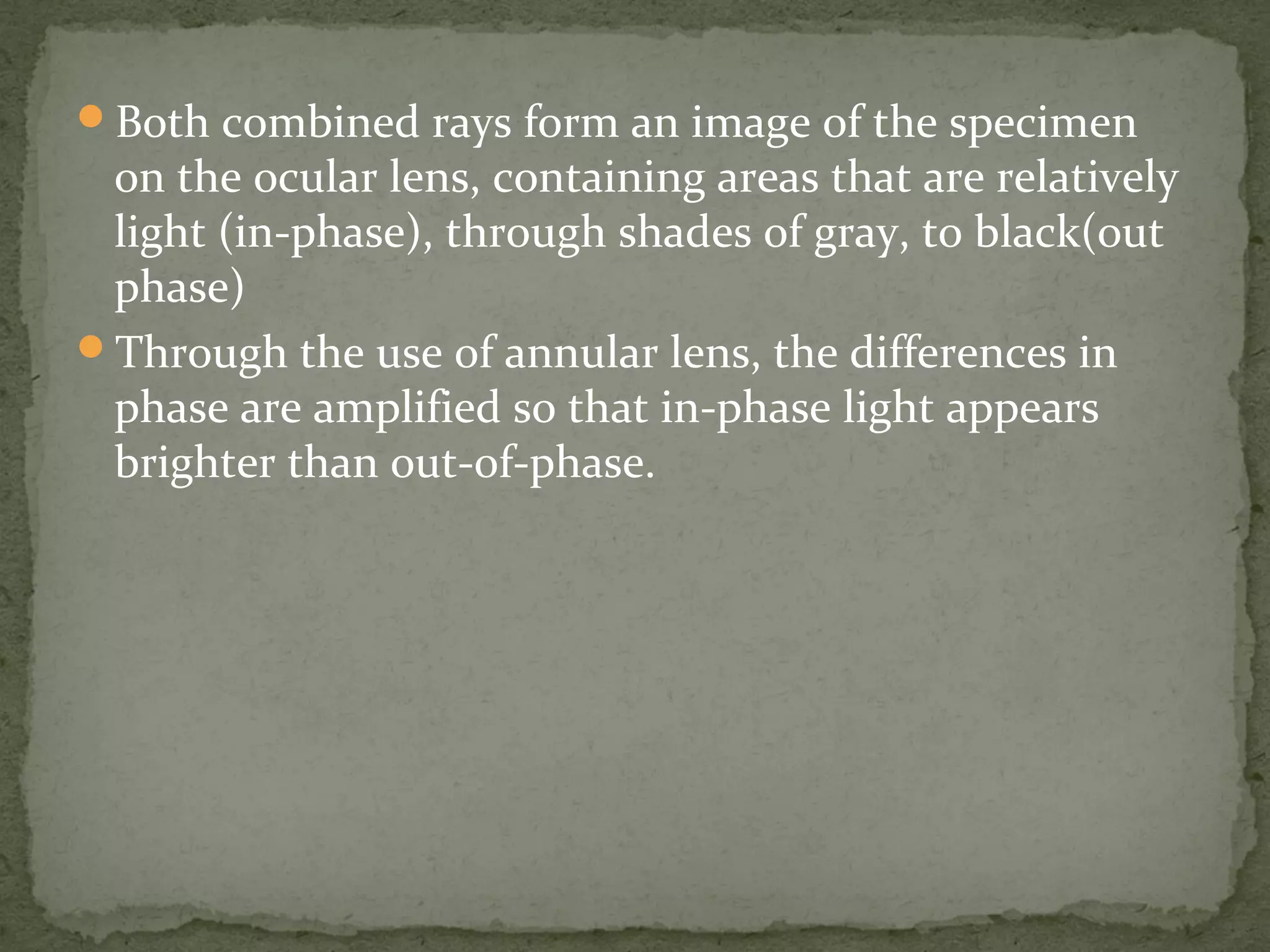 Both combined rays form an image of the specimen
on the ocular lens, containing areas that are relatively
light (in-phase), through shades of gray, to black(out
phase)
Through the use of annular lens, the differences in
phase are amplified so that in-phase light appears
brighter than out-of-phase.
 