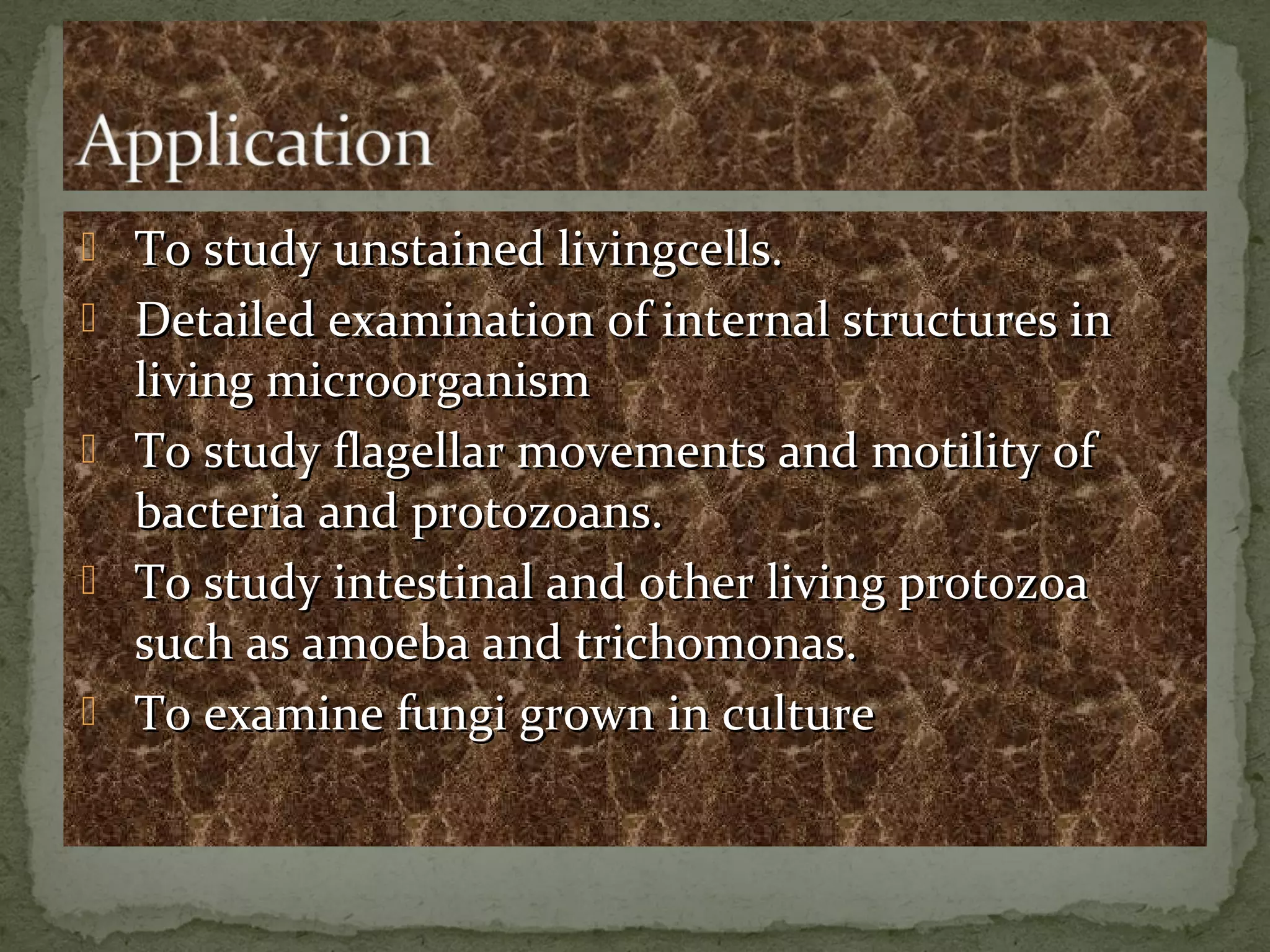  To study unstained livingcells.To study unstained livingcells.
 Detailed examination of internal structures inDetailed examination of internal structures in
living microorganismliving microorganism
 To study flagellar movements and motility ofTo study flagellar movements and motility of
bacteria and protozoans.bacteria and protozoans.
 To study intestinal and other living protozoaTo study intestinal and other living protozoa
such as amoeba and trichomonas.such as amoeba and trichomonas.
 To examine fungi grown in cultureTo examine fungi grown in culture
 