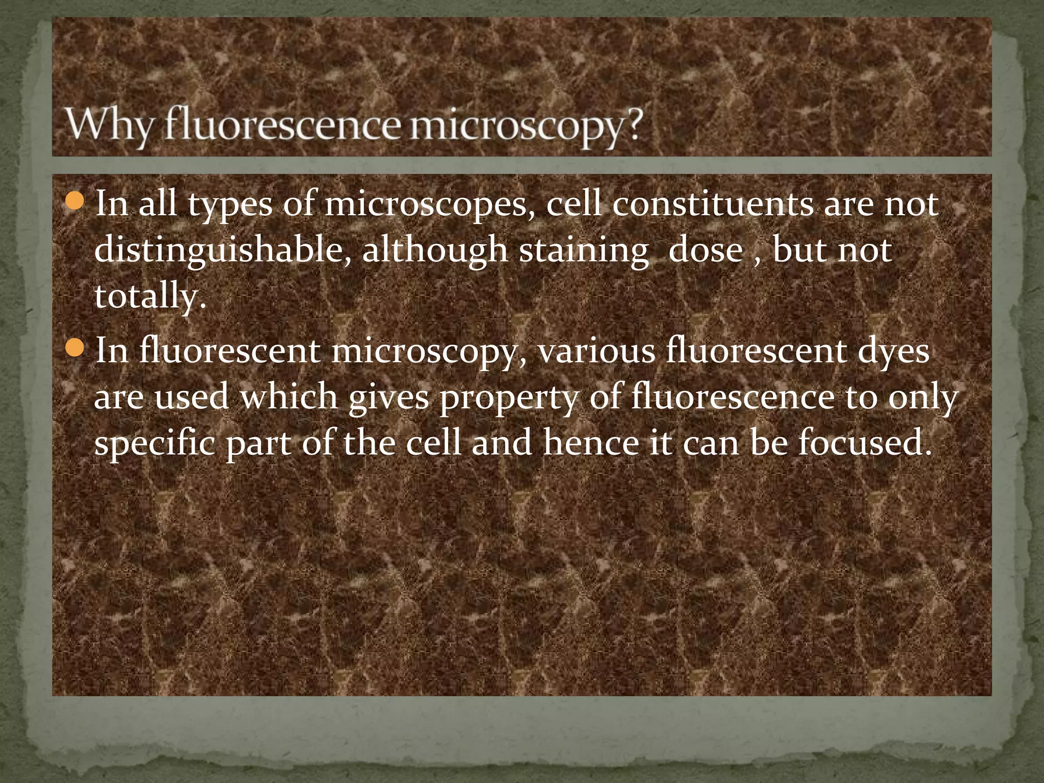 In all types of microscopes, cell constituents are not
distinguishable, although staining dose , but not
totally.
In fluorescent microscopy, various fluorescent dyes
are used which gives property of fluorescence to only
specific part of the cell and hence it can be focused.
 