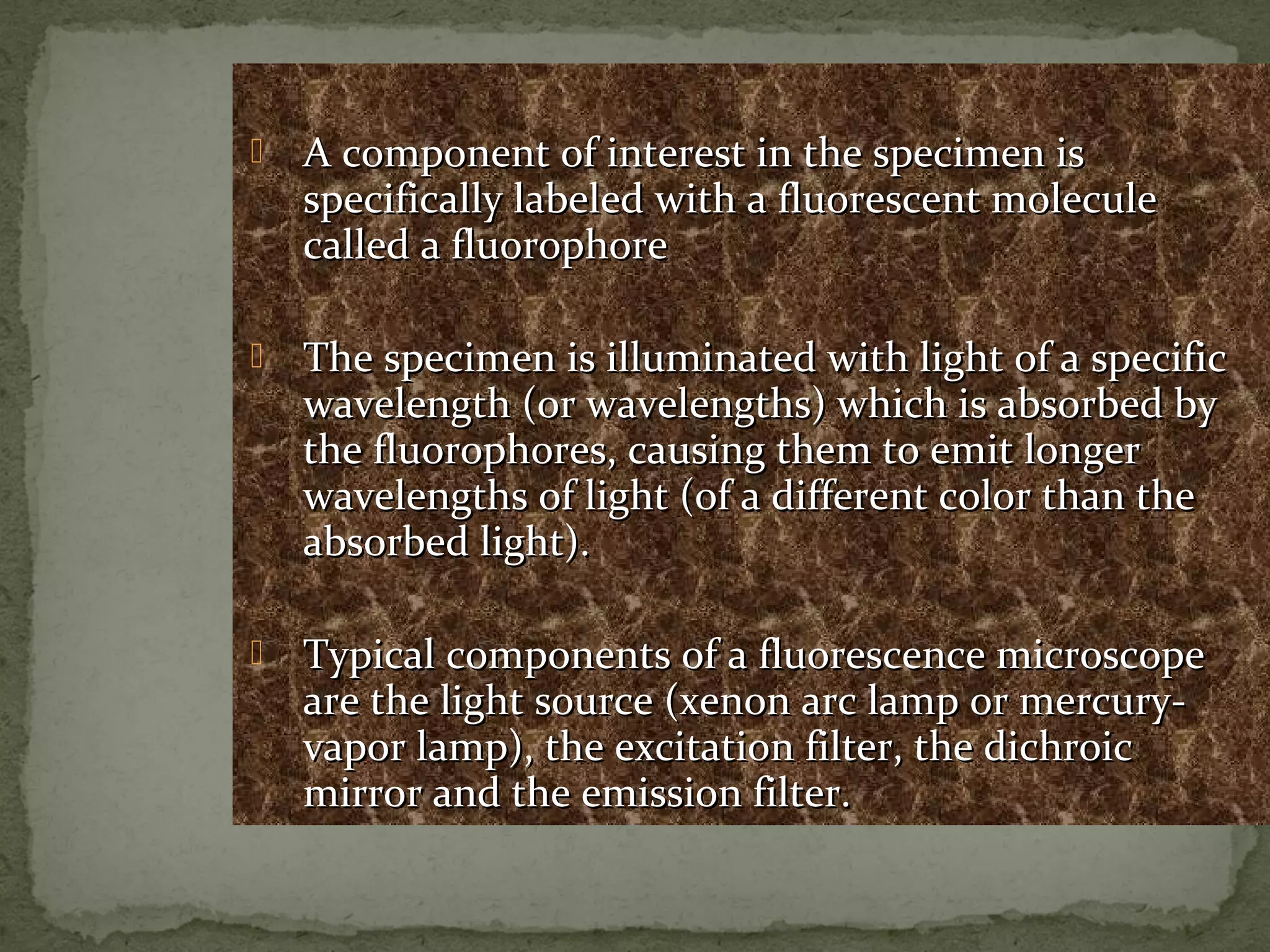  A component of interest in the specimen isA component of interest in the specimen is
specifically labeled with a fluorescent moleculespecifically labeled with a fluorescent molecule
called a fluorophorecalled a fluorophore
 The specimen is illuminated with light of a specificThe specimen is illuminated with light of a specific
wavelength (or wavelengths) which is absorbed bywavelength (or wavelengths) which is absorbed by
the fluorophores, causing them to emit longerthe fluorophores, causing them to emit longer
wavelengths of light (of a different color than thewavelengths of light (of a different color than the
absorbed light).absorbed light).
 Typical components of a fluorescence microscopeTypical components of a fluorescence microscope
are the light source (xenon arc lamp or mercury-are the light source (xenon arc lamp or mercury-
vapor lamp), the excitation filter, the dichroicvapor lamp), the excitation filter, the dichroic
mirror and the emission filter.mirror and the emission filter.
 