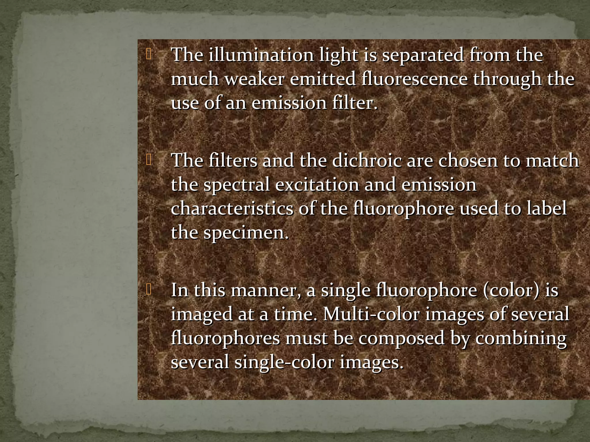  The illumination light is separated from theThe illumination light is separated from the
much weaker emitted fluorescence through themuch weaker emitted fluorescence through the
use of an emission filter.use of an emission filter.
 The filters and the dichroic are chosen to matchThe filters and the dichroic are chosen to match
the spectral excitation and emissionthe spectral excitation and emission
characteristics of the fluorophore used to labelcharacteristics of the fluorophore used to label
the specimen.the specimen.
 In this manner, a single fluorophore (color) isIn this manner, a single fluorophore (color) is
imaged at a time. Multi-color images of severalimaged at a time. Multi-color images of several
fluorophores must be composed by combiningfluorophores must be composed by combining
several single-color images.several single-color images.
 