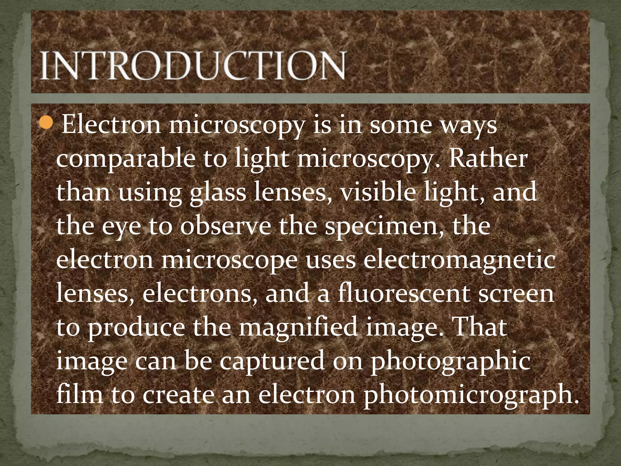 Electron microscopy is in some ways
comparable to light microscopy. Rather
than using glass lenses, visible light, and
the eye to observe the specimen, the
electron microscope uses electromagnetic
lenses, electrons, and a fluorescent screen
to produce the magnified image. That
image can be captured on photographic
film to create an electron photomicrograph.
 