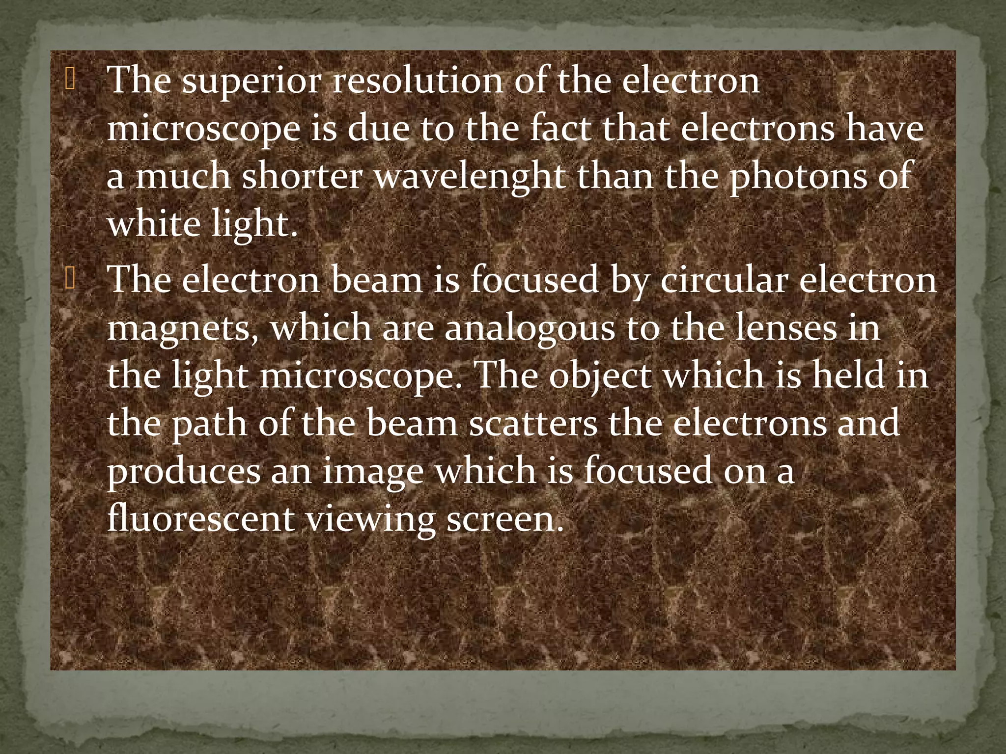  The superior resolution of the electron
microscope is due to the fact that electrons have
a much shorter wavelenght than the photons of
white light.
 The electron beam is focused by circular electron
magnets, which are analogous to the lenses in
the light microscope. The object which is held in
the path of the beam scatters the electrons and
produces an image which is focused on a
fluorescent viewing screen.
 