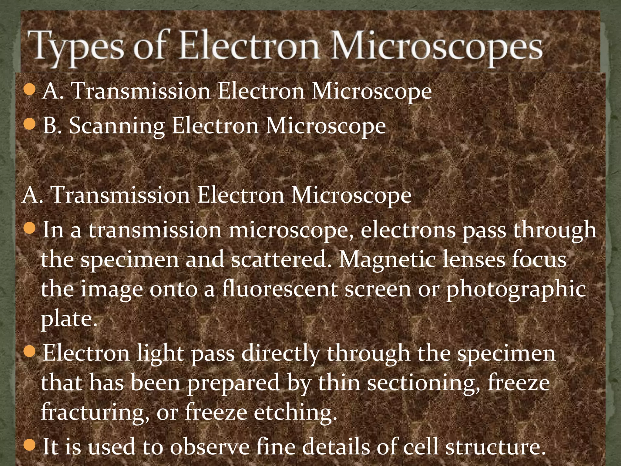 A. Transmission Electron Microscope
B. Scanning Electron Microscope
A. Transmission Electron Microscope
In a transmission microscope, electrons pass through
the specimen and scattered. Magnetic lenses focus
the image onto a fluorescent screen or photographic
plate.
Electron light pass directly through the specimen
that has been prepared by thin sectioning, freeze
fracturing, or freeze etching.
It is used to observe fine details of cell structure.
 