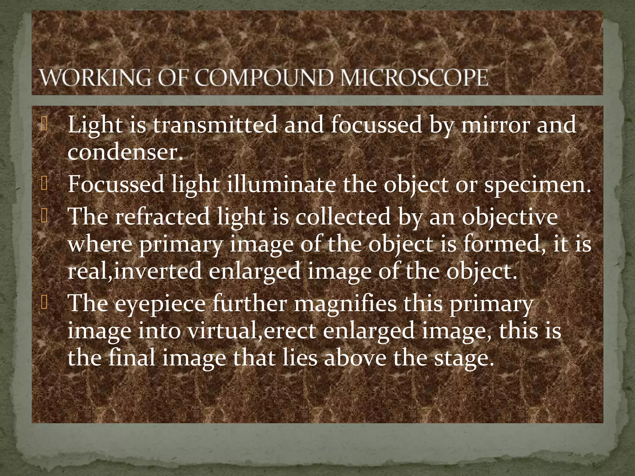  Light is transmitted and focussed by mirror and
condenser.
 Focussed light illuminate the object or specimen.
 The refracted light is collected by an objective
where primary image of the object is formed, it is
real,inverted enlarged image of the object.
 The eyepiece further magnifies this primary
image into virtual,erect enlarged image, this is
the final image that lies above the stage.
 
