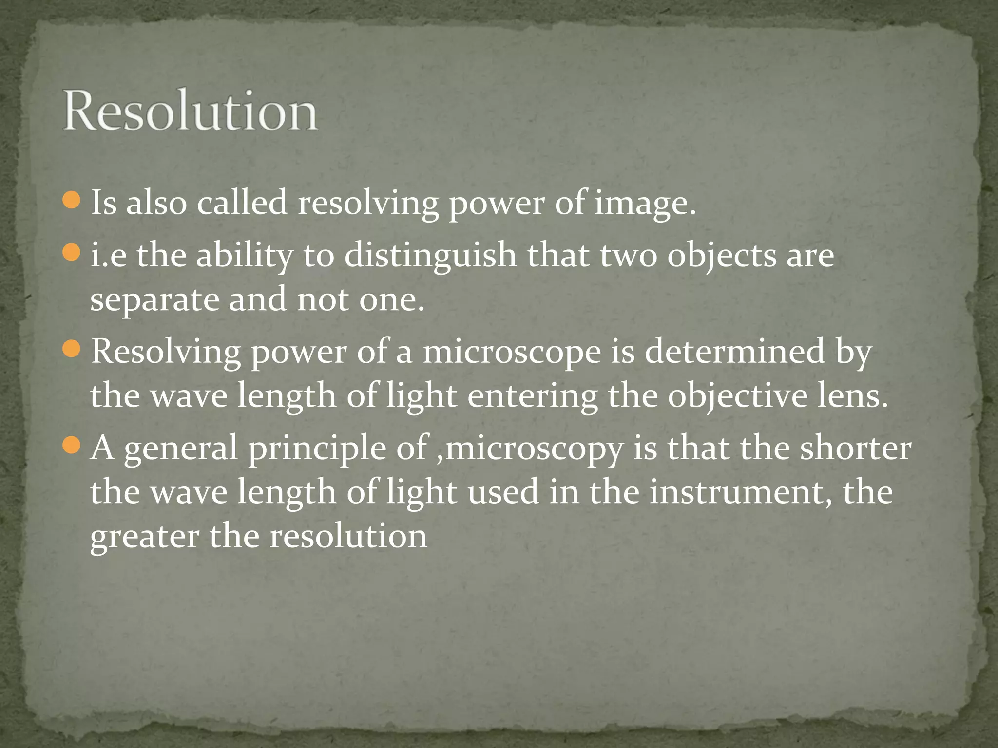 Is also called resolving power of image.
i.e the ability to distinguish that two objects are
separate and not one.
Resolving power of a microscope is determined by
the wave length of light entering the objective lens.
A general principle of ,microscopy is that the shorter
the wave length of light used in the instrument, the
greater the resolution
 