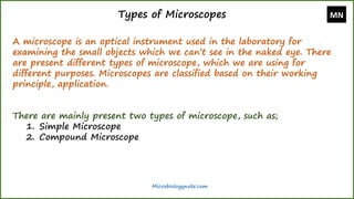 Types of Microscopes
A microscope is an optical instrument used in the laboratory for
examining the small objects which we can’t see in the naked eye. There
are present different types of microscope, which we are using for
different purposes. Microscopes are classified based on their working
principle, application.
There are mainly present two types of microscope, such as;
1. Simple Microscope
2. Compound Microscope
MN
Microbiologynote.com
 