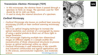 Transmission Electron Microscope (TEM)
• In this microscope, the electron beam is passed through a
specimen to form an image. The specimen used for TEM
should be 20 to 100 nm thick.
• It used to study the internal structure of a specimen.
Confocal Microscopy
• Confocal Microscope also known as confocal laser scanning
microscopy (CLSM) or laser confocal scanning microscopy
(LCSM).
• This is an optical imaging technique to increase the
optical resolution and contrast of a micrograph by means
of using a spatial pinhole to block out-of-focus light in
image formation.
• This microscope Capturing multiple two-dimensional
images at different depths in a sample enables the
reconstruction of three-dimensional structures (a process
known as optical sectioning) within an object.
• Confocal Microscopy is used extensively in the scientific
and industrial communities and typical applications are
in life sciences, semiconductor inspection, and materials
science.
MN
Microbiologynote.com
 