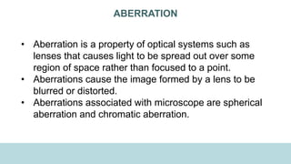 ABERRATION
• Aberration is a property of optical systems such as
lenses that causes light to be spread out over some
region of space rather than focused to a point.
• Aberrations cause the image formed by a lens to be
blurred or distorted.
• Aberrations associated with microscope are spherical
aberration and chromatic aberration.
 