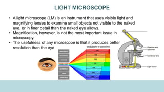 LIGHT MICROSCOPE
• A light microscope (LM) is an instrument that uses visible light and
magnifying lenses to examine small objects not visible to the naked
eye, or in finer detail than the naked eye allows.
• Magnification, however, is not the most important issue in
microscopy.
• The usefulness of any microscope is that it produces better
resolution than the eye.
 