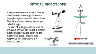 OPTICAL MICROSCOPE
• A simple microscope uses a lens or
set of lenses to enlarge an object
through angular magnification alone
• Gives the viewer an erect enlarged
virtual image.
• The use of a single convex lens or
groups of lenses are found in simple
magnification devices such as the
magnifying glass, loupes, and
eyepieces for telescopes and
microscopes.
Principle of Optical Microscope
Loupe
Telescope
 