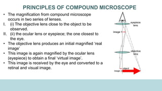 PRINCIPLES OF COMPOUND MICROSCOPE
• The magnification from compound microscope
occurs in two series of lenses.
I. (i) The objective lens close to the object to be
observed.
II. (ii) the ocular lens or eyepiece; the one closest to
the eye.
• The objective lens produces an initial magnified ‘real
image’
• This image is again magnified by the ocular lens
(eyepiece) to obtain a final ‘virtual image’.
• This image is received by the eye and converted to a
retinal and visual image.
 