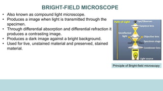 BRIGHT-FIELD MICROSCOPE
• Also known as compound light microscope.
• Produces a image when light is transmitted through the
specimen.
• Through differential absorption and differential refraction it
produces a contrasting image.
• Produces a dark image against a bright background.
• Used for live, unstained material and preserved, stained
material.
Principle of Bright-field microscopy
 