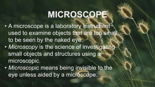 MICROSCOPE
• A microscope is a laboratory instrument
used to examine objects that are too small
to be seen by the naked eye.
• Microscopy is the science of investigating
small objects and structures using a
microscopic.
• Microscopic means being invisible to the
eye unless aided by a microscope.
 