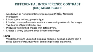 DIFFERENTIAL INTERFERENCE CONTRAST
(DIC) MICROSCOPE
• Also known as Nomarski interference contrast (NIC) or Nomarski
microscopy.
• It is an optical microscopy technique.
• It has two prisms refinements which add contrasting colours to the images.
• Two beams of light instead of one.
• Produces well-defined images with detailed view.
• Creates a vividly coloured, three-dimensional image.
USES
• Visualizes live and unstained biological samples, such as a smear from a
tissue culture or individual water borne single-celled organisms.
 