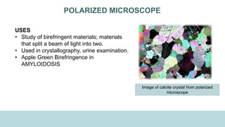 POLARIZED MICROSCOPE
USES
• Study of birefringent materials; materials
that split a beam of light into two.
• Used in crystallography, urine examination.
• Apple Green Birefringence in
AMYLOIDOSIS
Image of calcite crystal from polarized
microscope
 